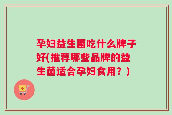 孕妇益生菌吃什么牌子好(推荐哪些品牌的益生菌适合孕妇食用？)
