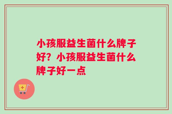小孩服益生菌什么牌子好？小孩服益生菌什么牌子好一点