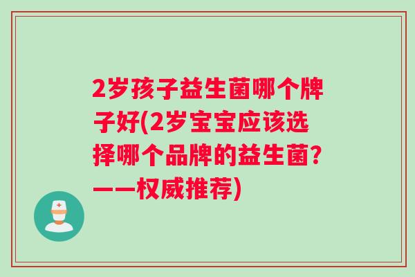 2岁孩子益生菌哪个牌子好(2岁宝宝应该选择哪个品牌的益生菌？——权威推荐)