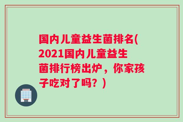国内儿童益生菌排名(2021国内儿童益生菌排行榜出炉，你家孩子吃对了吗？)