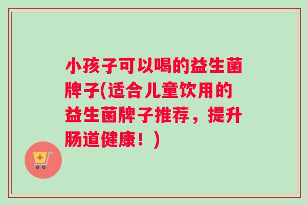 小孩子可以喝的益生菌牌子(适合儿童饮用的益生菌牌子推荐，提升肠道健康！)