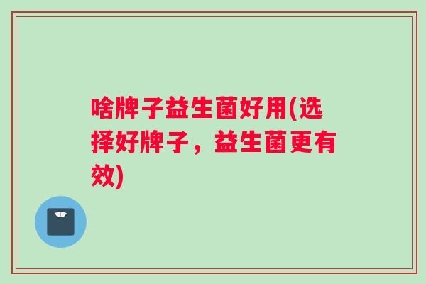 啥牌子益生菌好用(选择好牌子，益生菌更有效)