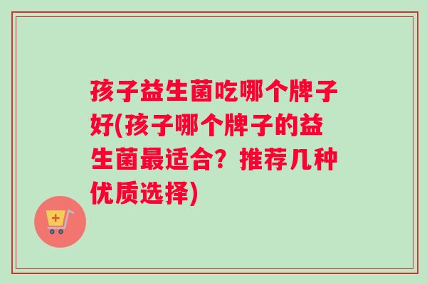 孩子益生菌吃哪个牌子好(孩子哪个牌子的益生菌最适合？推荐几种优质选择)