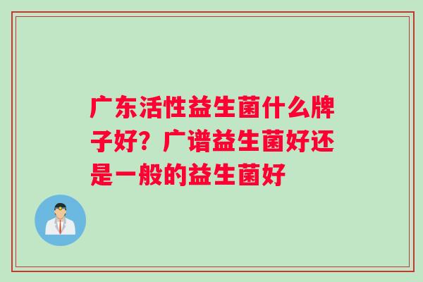 广东活性益生菌什么牌子好？广谱益生菌好还是一般的益生菌好
