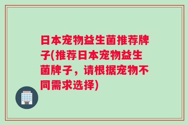 日本宠物益生菌推荐牌子(推荐日本宠物益生菌牌子，请根据宠物不同需求选择)
