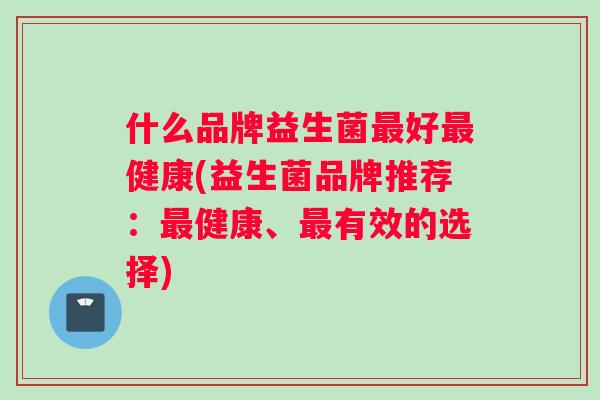 什么品牌益生菌最好最健康(益生菌品牌推荐：最健康、最有效的选择)