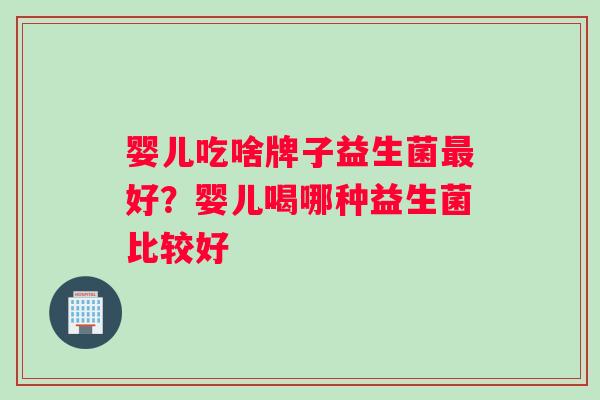 婴儿吃啥牌子益生菌最好？婴儿喝哪种益生菌比较好