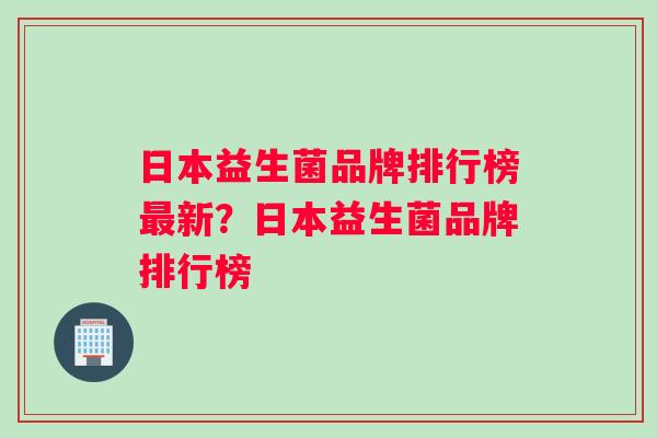 日本益生菌品牌排行榜最新？日本益生菌品牌排行榜