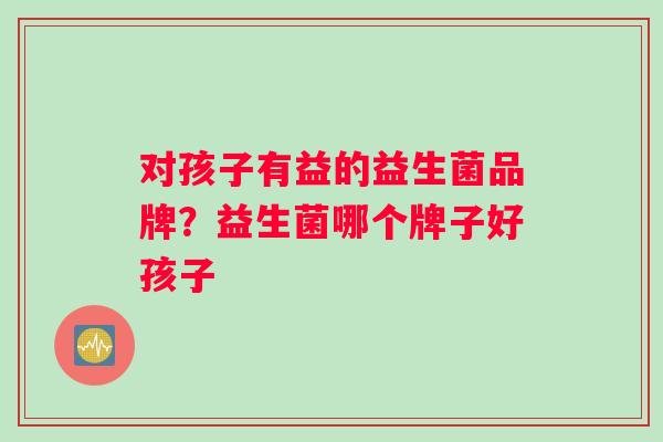 对孩子有益的益生菌品牌？益生菌哪个牌子好孩子