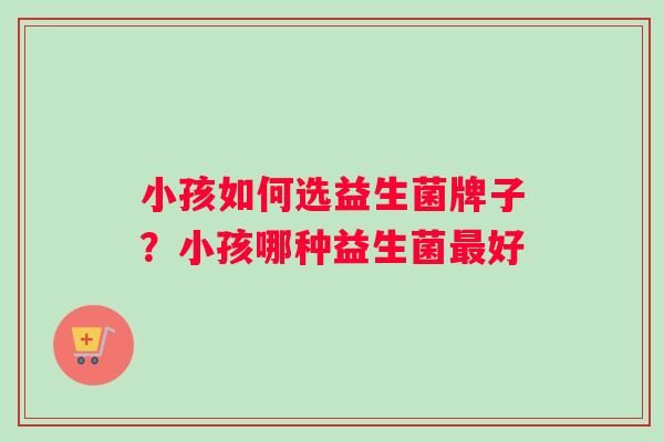 小孩如何选益生菌牌子？小孩哪种益生菌最好