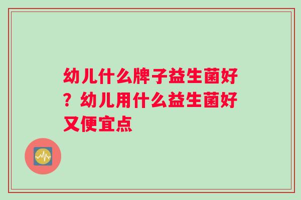 幼儿什么牌子益生菌好？幼儿用什么益生菌好又便宜点