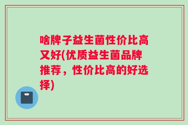 啥牌子益生菌性价比高又好(优质益生菌品牌推荐，性价比高的好选择)