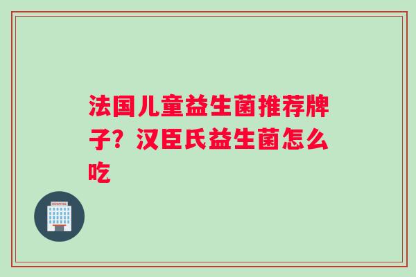 法国儿童益生菌推荐牌子？汉臣氏益生菌怎么吃