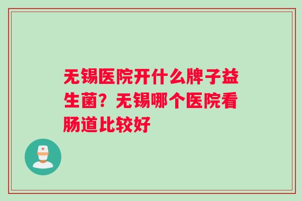 无锡医院开什么牌子益生菌？无锡哪个医院看肠道比较好