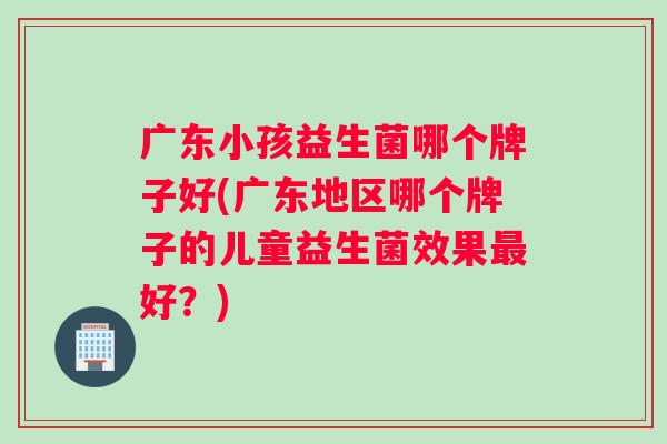 广东小孩益生菌哪个牌子好(广东地区哪个牌子的儿童益生菌效果最好？)