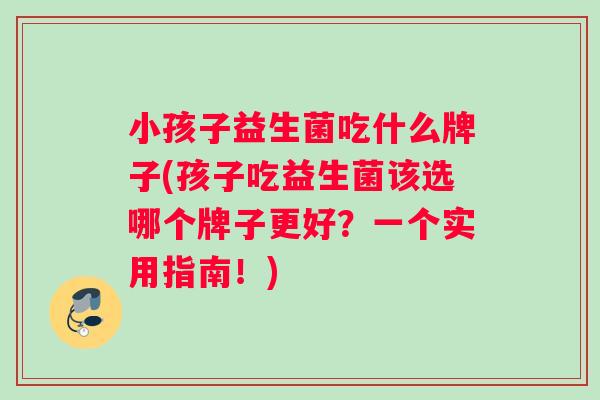 小孩子益生菌吃什么牌子(孩子吃益生菌该选哪个牌子更好？一个实用指南！)