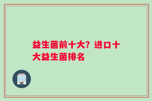 益生菌前十大？进口十大益生菌排名