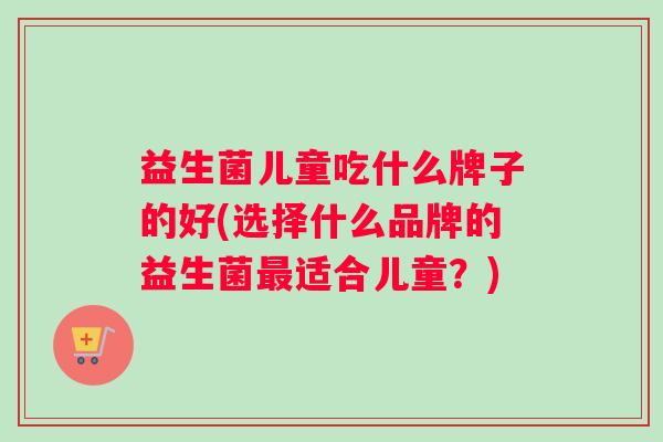 益生菌儿童吃什么牌子的好(选择什么品牌的益生菌最适合儿童？)