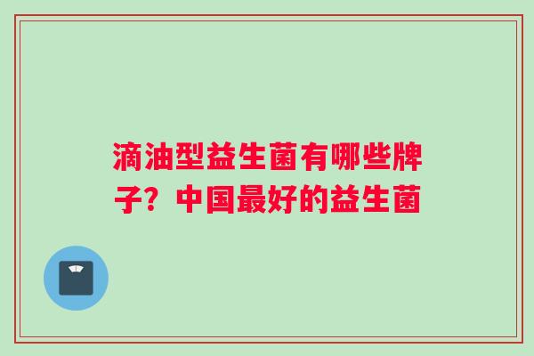 滴油型益生菌有哪些牌子？中国最好的益生菌