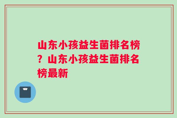 山东小孩益生菌排名榜？山东小孩益生菌排名榜最新