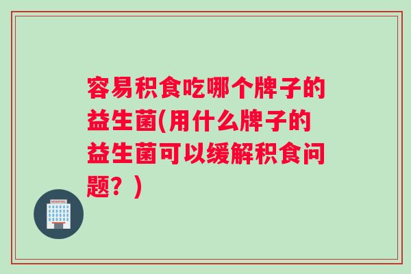容易积食吃哪个牌子的益生菌(用什么牌子的益生菌可以缓解积食问题？)