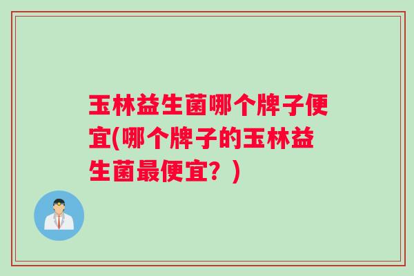 玉林益生菌哪个牌子便宜(哪个牌子的玉林益生菌最便宜？)