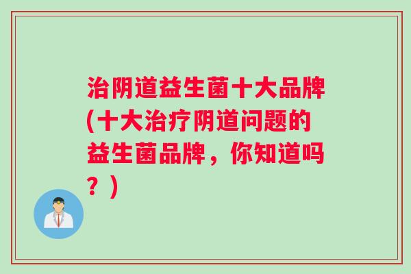 治阴道益生菌十大品牌(十大治疗阴道问题的益生菌品牌，你知道吗？)