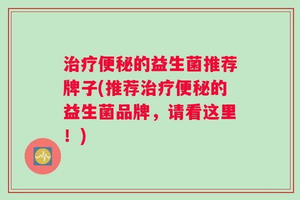 治疗便秘的益生菌推荐牌子(推荐治疗便秘的益生菌品牌，请看这里！)
