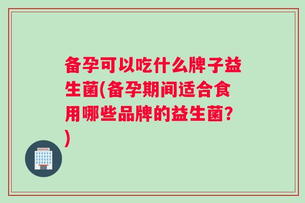 备孕可以吃什么牌子益生菌(备孕期间适合食用哪些品牌的益生菌？)