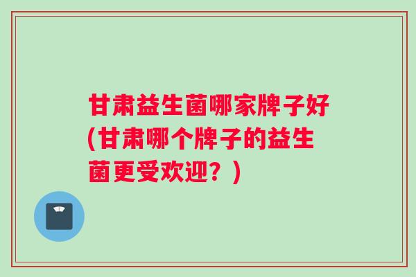 甘肃益生菌哪家牌子好(甘肃哪个牌子的益生菌更受欢迎？)