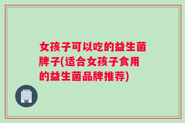 女孩子可以吃的益生菌牌子(适合女孩子食用的益生菌品牌推荐)