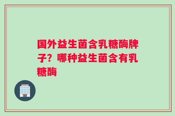 国外益生菌含乳糖酶牌子？哪种益生菌含有乳糖酶