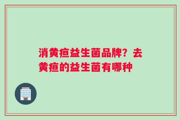 消黄疸益生菌品牌？去黄疸的益生菌有哪种