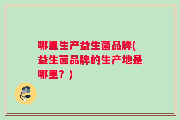 哪里生产益生菌品牌(益生菌品牌的生产地是哪里？)