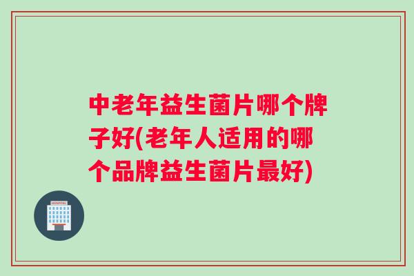 中老年益生菌片哪个牌子好(老年人适用的哪个品牌益生菌片最好)