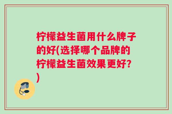 柠檬益生菌用什么牌子的好(选择哪个品牌的柠檬益生菌效果更好？)