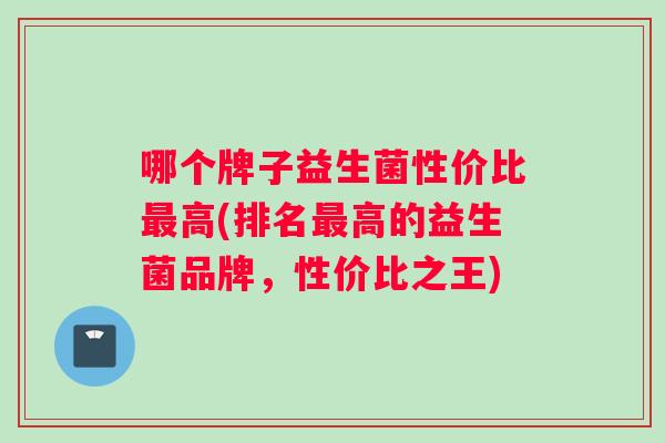 哪个牌子益生菌性价比最高(排名最高的益生菌品牌，性价比之王)