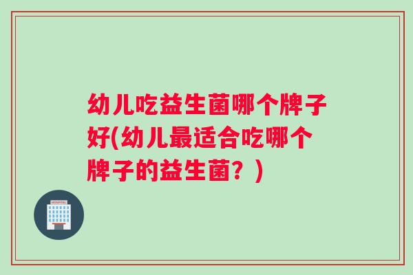 幼儿吃益生菌哪个牌子好(幼儿最适合吃哪个牌子的益生菌？)