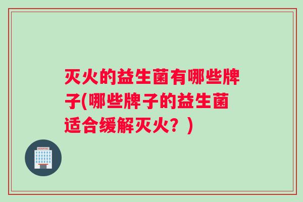 灭火的益生菌有哪些牌子(哪些牌子的益生菌适合缓解灭火？)