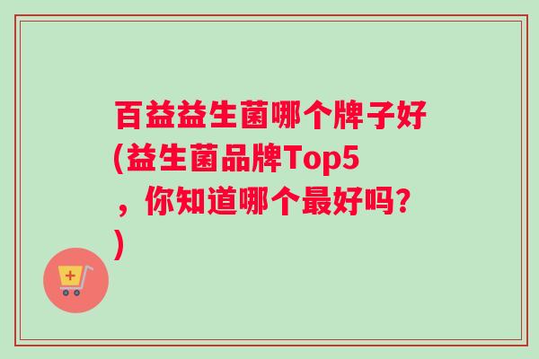 百益益生菌哪个牌子好(益生菌品牌Top5，你知道哪个最好吗？)