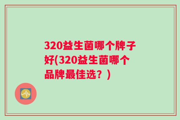 320益生菌哪个牌子好(320益生菌哪个品牌佳选?) 320益生菌哪个牌子好(320益生菌哪个品牌佳选?)
