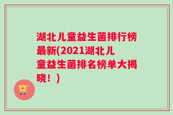 湖北儿童益生菌排行榜最新(2021湖北儿童益生菌排名榜单大揭晓！)
