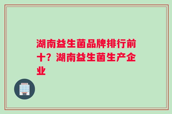 湖南益生菌品牌排行前十？湖南益生菌生产企业
