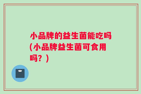 小品牌的益生菌能吃吗(小品牌益生菌可食用吗？)