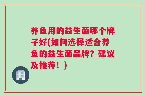 养鱼用的益生菌哪个牌子好(如何选择适合养鱼的益生菌品牌？建议及推荐！)