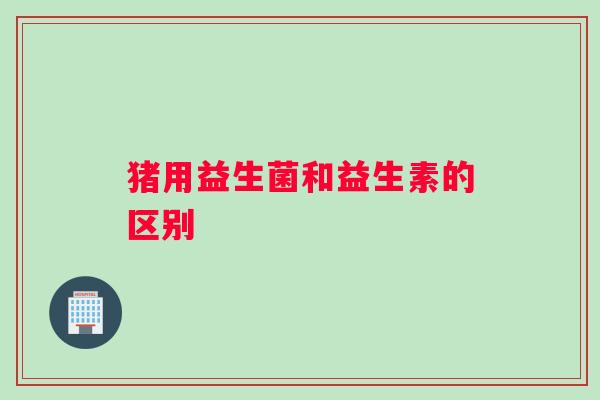 猪用益生菌和益生素的区别