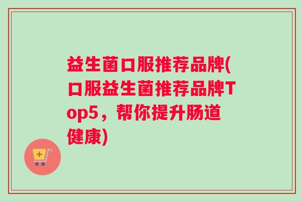 益生菌口服推荐品牌(口服益生菌推荐品牌Top5，帮你提升肠道健康)