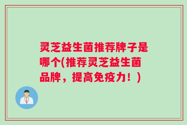 灵芝益生菌推荐牌子是哪个(推荐灵芝益生菌品牌，提高免疫力！)