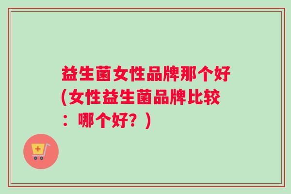 益生菌女性品牌那个好(女性益生菌品牌比较：哪个好？)