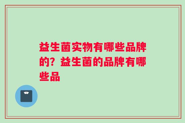 益生菌实物有哪些品牌的？益生菌的品牌有哪些品